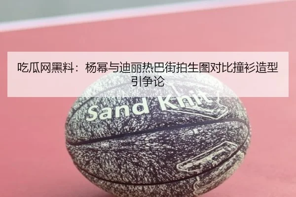 吃瓜网黑料：杨幂与迪丽热巴街拍生图对比撞衫造型引争论